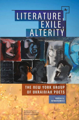 Literature, Exile, Alterity: The New York Group Of Ukrainian Poets (Studies In Russian And Slavic Literatures, Cultures, And History)