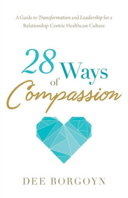 28 Ways Of Compassion: A Guide To Transformation And Leadership For A Relationship-Centric Healthcare Culture