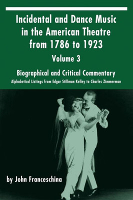 Incidental And Dance Music In The American Theatre From 1786 To 1923: Volume 3, Biographical And Critical Commentary  Alphabetical Listings From Edgar Stillman Kelley To Charles Zimmerman