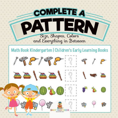 Complete A Pattern - Size, Shapes, Colors And Everything In Between - Math Book Kindergarten Children's Early Learning Books