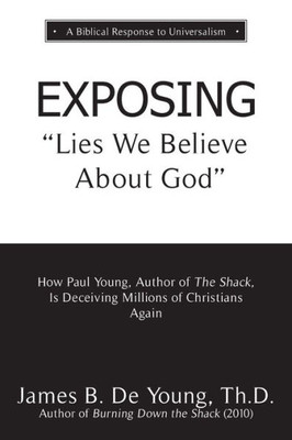 Exposing Lies We Believe About God: How The Author Of The Shack Is Deceiving Millions Of Christians Again