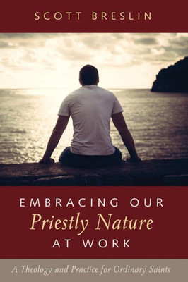 Embracing Our Priestly Nature At Work: A Theology And Practice For Ordinary Saints