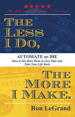The Less I Do, The More I Make: Automate Or Die: How To Get More Done In Less Time And Take Your Life Back