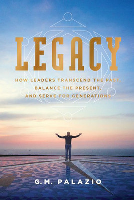 Legacy: How Leaders Transcend The Past, Balance The Present, And Serve For Generations