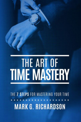 The Art Of Time Mastery: The 7 Steps For Mastering Your Time