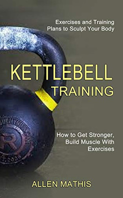 Kettlebell Training: Exercises and Training Plans to Sculpt Your Body (How to Get Stronger, Build Muscle With Exercises)