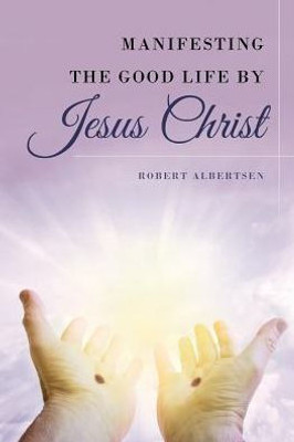 Manifesting The Good Life By Jesus Christ