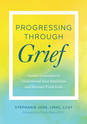 Progressing Through Grief: Guided Exercises To Understand Your Emotions And Recover From Loss