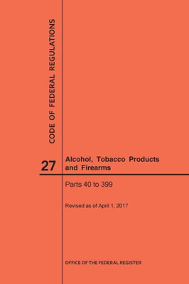 Code Of Federal Regulations Title 27, Alcohol, Tobacco Products And Firearms, Parts 40-399, 2017