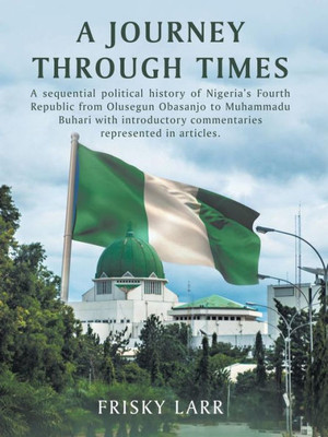 A Journey Through Times: A Sequential Political History Of Nigeria's Fourth Republic From Olusegun Obasanjo To Muhammadu Buhari  With Introductory Commentaries Represented In Articles.