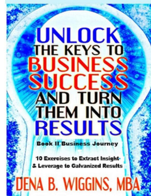 Unlock The Keys To Business Success And Turn Them Into Results (Unlock The Keys To Your Success And Turn Them Into Results)