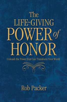 The Life-Giving Power Of Honor: Unleash The Power That Can Transform Your World