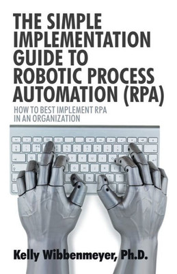 The Simple Implementation Guide To Robotic Process Automation (Rpa): How To Best Implement Rpa In An Organization