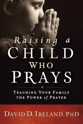 Raising A Child Who Prays: Teaching Your Family The Power Of Prayer