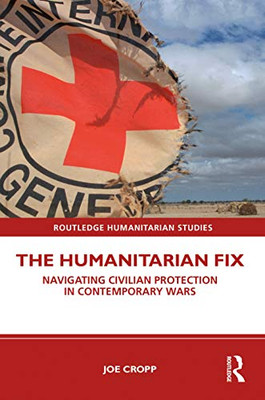 The Humanitarian Fix: Navigating Civilian Protection in Contemporary Wars (Routledge Humanitarian Studies)