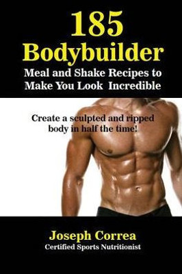 185 Bodybuilding Meal And Shake Recipes To Make You Look Incredible: Create A Sculpted And Ripped Body In Half The Time!