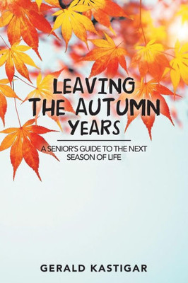 Leaving The Autumn Years: A Senior's Guide To The Next Season Of Life