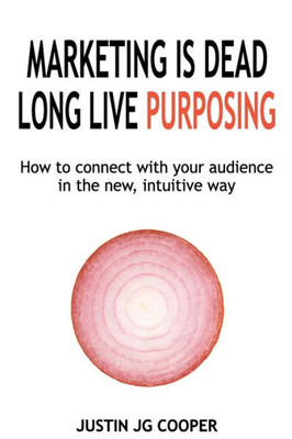 Marketing Is Dead. Long Live Purposing.: How To Connect With Your Customers In The New, Intuitive Way.