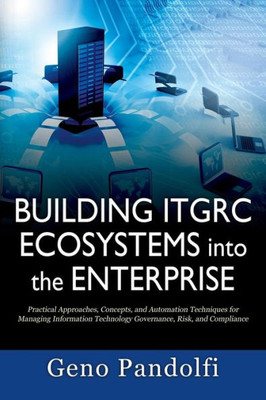 Building Itgrc Ecosystems Into The Enterprise: Practical Approaches, Concepts, And Automation Techniques For Managing Information Technology Governance, Risk, And Compliance