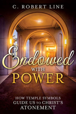 Endowed With Power: How Temple Symbols Guide Us To Christ's Atonement: Temple Symbolism And The Atonement Of Christ