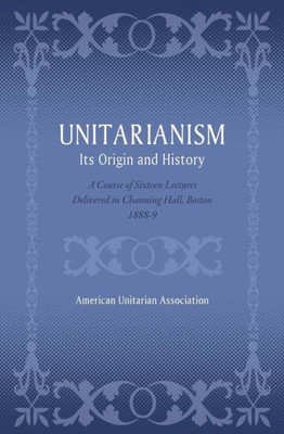 Unitarianism: Its Origin And History: A Course Of Sixteen Lectures Delivered In Channing Hall, Boston, 1888-9