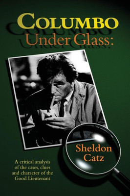 Columbo Under Glass: A Critical Analysis Of The Cases, Clues And Character Of The Good Lieutenant
