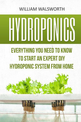 Hydroponics: Everything You Need To Know To Start An Expert Diy Hydroponic System From Home (Hydroponics For Beginners, Aquaponics, Organic Gardening, Horticulture)