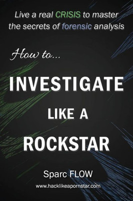 How To Investigate Like A Rockstar: Live A Real Crisis To Master The Secrets Of Forensic Analysis (Hacking The Planet)