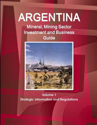 Argentina Mineral, Mining Sector Investment And Business Guide Volume 1 Strategic Information And Regulations