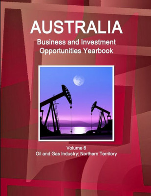 Australia Business And Investment Opportunities Yearbook Volume 6 Oil And Gas Industry: Northern Territory