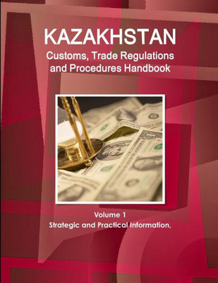 Kazakhstan Customs, Trade Regulations And Procedures Handbook Volume 1 Strategic And Practical Information