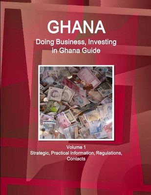 Ghana: Doing Business, Investing In Ghana Guide Volume 1 Strategic, Practical Information, Regulations, Contacts