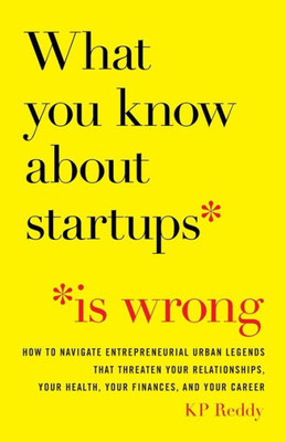 What You Know About Startups Is Wrong: How To Navigate Entrepreneurial Urban Legends That Threaten Your Relationships, Your Health, Your Finances, And Your Career
