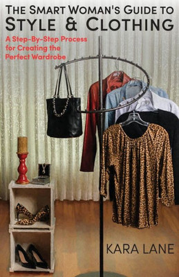 The Smart Woman's Guide To Style & Clothing: A Step-By-Step Process For Creating The Perfect Wardrobe