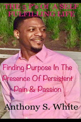 The 5 P's Of Living A Self Fulfilling Life: Finding Purpose In The Presence Of Persistent Pain & Passion (The P's Of Life)