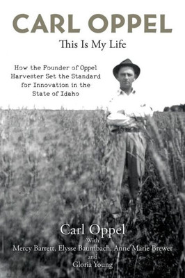 Carl Oppel: This Is My Life: How The Founder Of Oppel Harvester Set The Standard For Innovation In The State Of Idaho