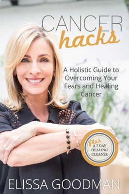 Cancer Hacks: A Holistic Guide To Overcoming Your Fears And Healing Cancer