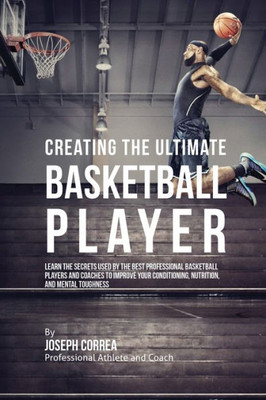 Creating The Ultimate Basketball Player: Learn The Secrets Used By The Best Professional Basketball Players And Coaches To Improve Your Conditioning, Nutrition, And Mental Toughness
