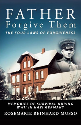 Father Forgive Them The Four Laws Of Forgiveness: Memories Of Survival During Wwii In Nazi Germany