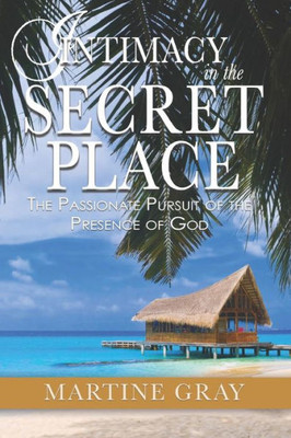 Intimacy In The Secret Place: The Passionate Pursuit Of The Presence Of God