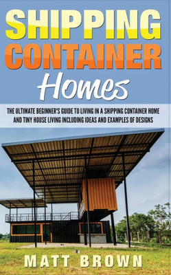Shipping Container Homes: The Ultimate Beginner's Guide To Living In A Shipping Container Home And Tiny House Living Including Ideas And Examples Of Designs