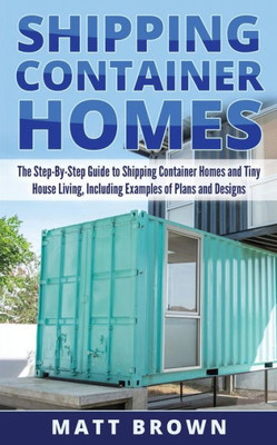 Shipping Container Homes: The Step-By-Step Guide To Shipping Container Homes And Tiny House Living, Including Examples Of Plans And Designs