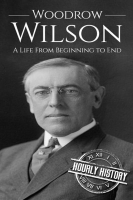 Woodrow Wilson: A Life From Beginning To End (Biographies Of Us Presidents)