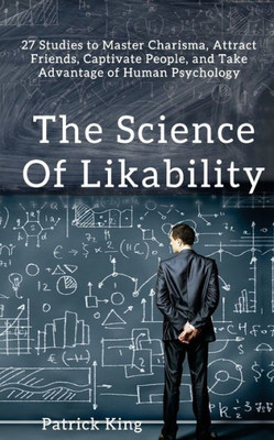 The Science Of Likability: 27 Studies To Master Charisma, Attract Friends, Captivate People, And Take Advantage Of Human Psychology