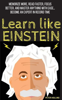 Learn Like Einstein: Memorize More, Read Faster, Focus Better, And Master Anything With Ease (Learning How To Learn)