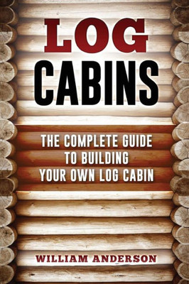 Log Cabins - The Complete Guide To Building Your Own Log Cabin