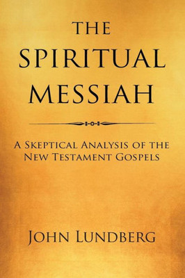 The Spiritual Messiah: A Skeptical Analysis Of The New Testament Gospels