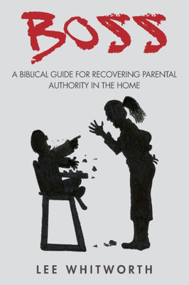 Boss: A Biblical Guide For Recovering Parental Authority In The Home