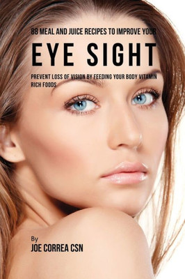 88 Meal And Juice Recipes To Improve Your Eye Sight: Prevent Loss Of Vision By Feeding Your Body Vitamin Rich Foods