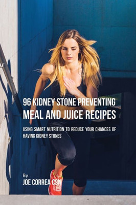 96 Kidney Stone Preventing Meal And Juice Recipes: Using Smart Nutrition To Reduce Your Chances To Having Kidney Stones